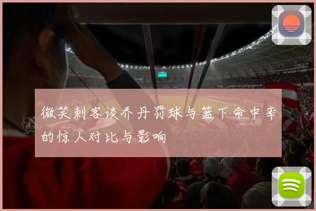 微笑刺客谈乔丹罚球与篮下命中率的惊人对比与影响