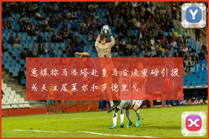意媒称马洛塔赴皇马洽谈重磅引援或关注居莱尔和罗德里戈