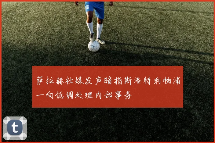 萨拉赫社媒发声暗指斯洛特利物浦一向低调处理内部事务