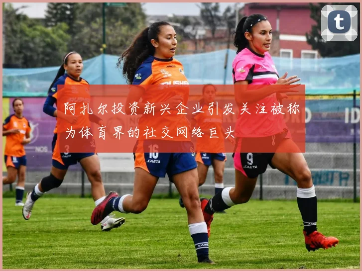 阿扎尔投资新兴企业引发关注被称为体育界的社交网络巨头