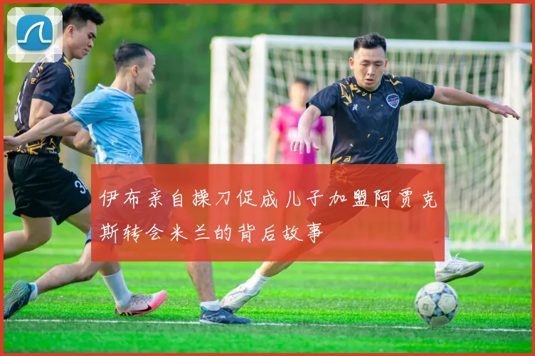 伊布亲自操刀促成儿子加盟阿贾克斯转会米兰的背后故事