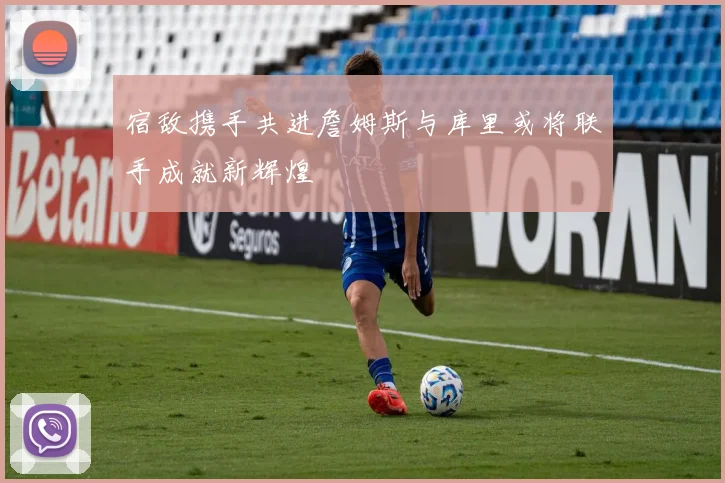 宿敌携手共进詹姆斯与库里或将联手成就新辉煌