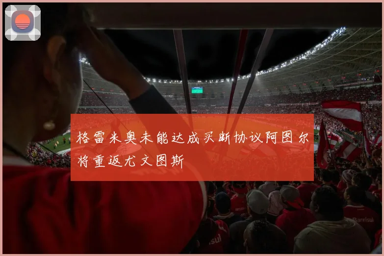 格雷米奥未能达成买断协议阿图尔将重返尤文图斯