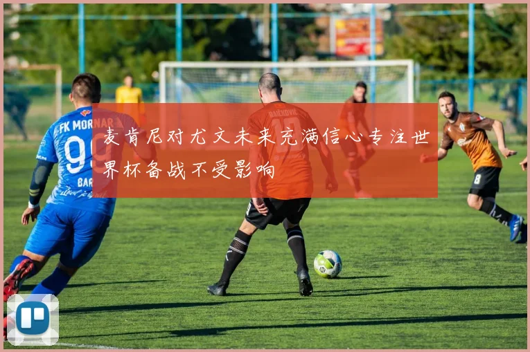 麦肯尼对尤文未来充满信心专注世界杯备战不受影响