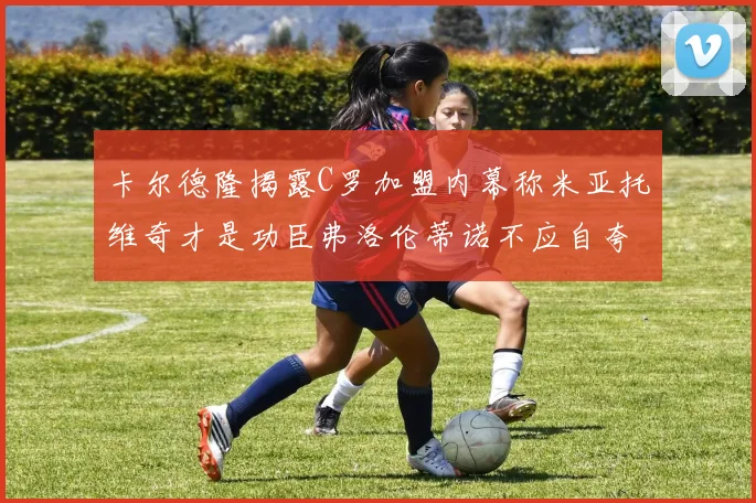 卡尔德隆揭露C罗加盟内幕称米亚托维奇才是功臣弗洛伦蒂诺不应自夸
