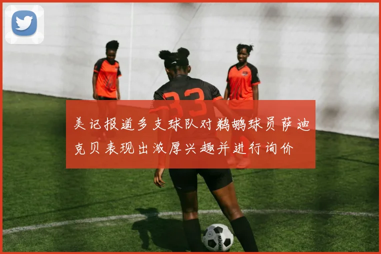 美记报道多支球队对鹈鹕球员萨迪克贝表现出浓厚兴趣并进行询价