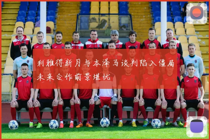 利雅得新月与本泽马谈判陷入僵局未来合作前景堪忧