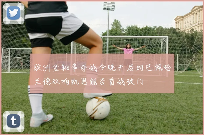 欧洲金靴争夺战今晚开启姆巴佩哈兰德双响凯恩能否首战破门