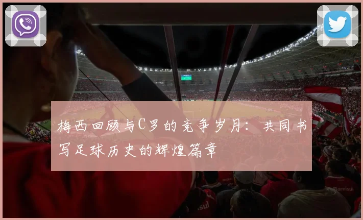 梅西回顾与C罗的竞争岁月：共同书写足球历史的辉煌篇章