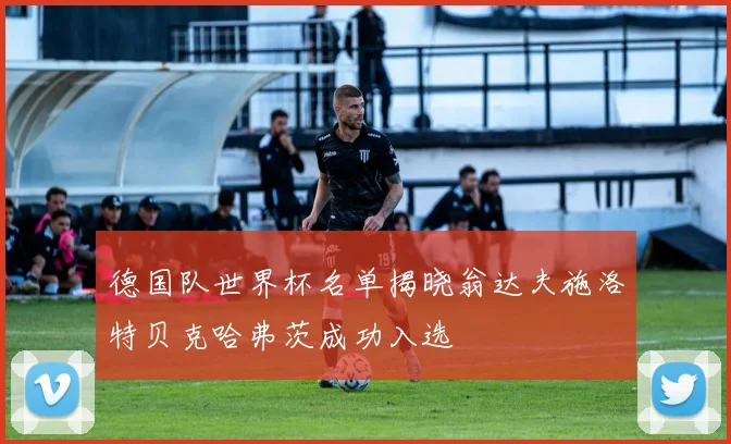 德国队世界杯名单揭晓翁达夫施洛特贝克哈弗茨成功入选