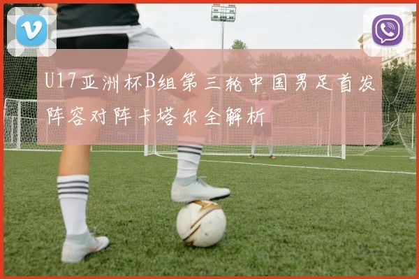 U17亚洲杯B组第三轮中国男足首发阵容对阵卡塔尔全解析